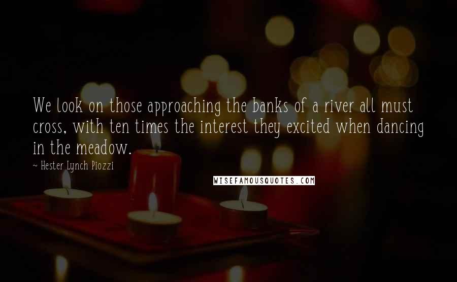 Hester Lynch Piozzi Quotes: We look on those approaching the banks of a river all must cross, with ten times the interest they excited when dancing in the meadow.