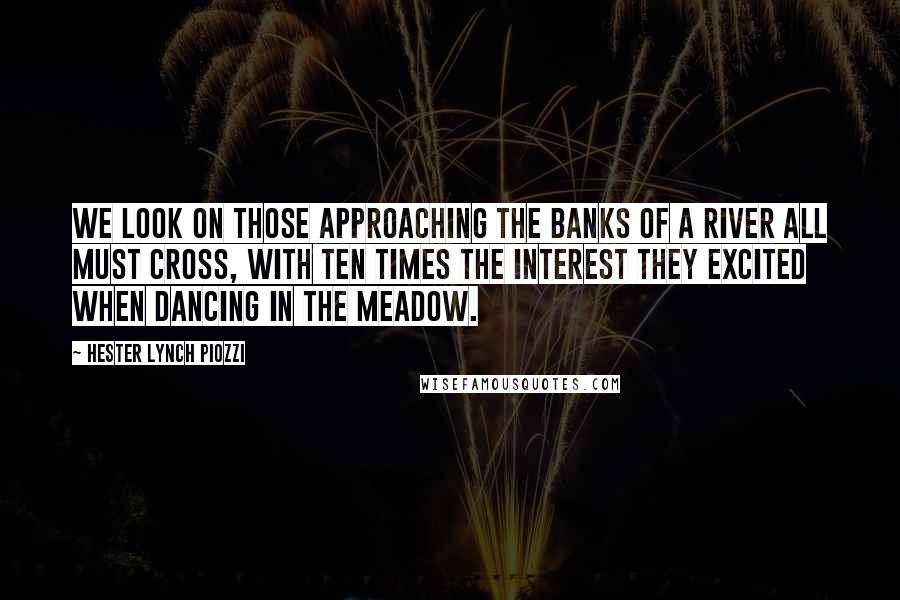 Hester Lynch Piozzi Quotes: We look on those approaching the banks of a river all must cross, with ten times the interest they excited when dancing in the meadow.