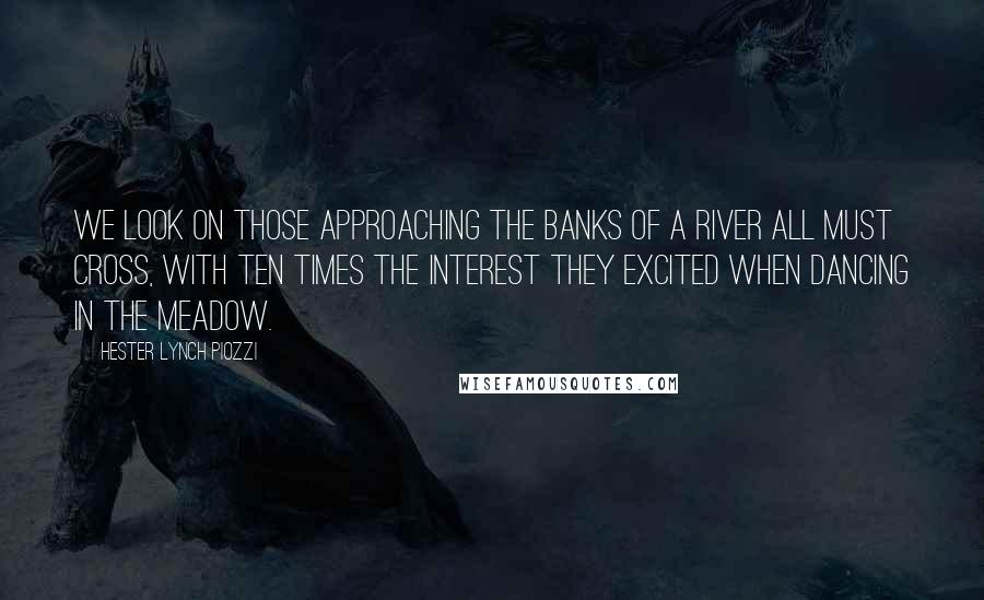 Hester Lynch Piozzi Quotes: We look on those approaching the banks of a river all must cross, with ten times the interest they excited when dancing in the meadow.