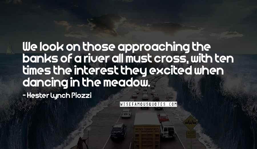 Hester Lynch Piozzi Quotes: We look on those approaching the banks of a river all must cross, with ten times the interest they excited when dancing in the meadow.