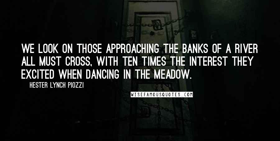 Hester Lynch Piozzi Quotes: We look on those approaching the banks of a river all must cross, with ten times the interest they excited when dancing in the meadow.