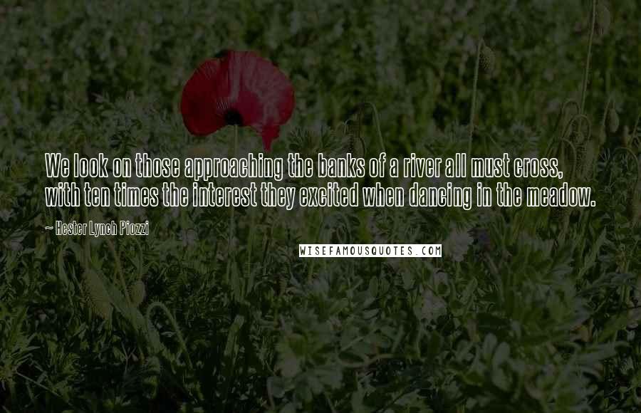 Hester Lynch Piozzi Quotes: We look on those approaching the banks of a river all must cross, with ten times the interest they excited when dancing in the meadow.