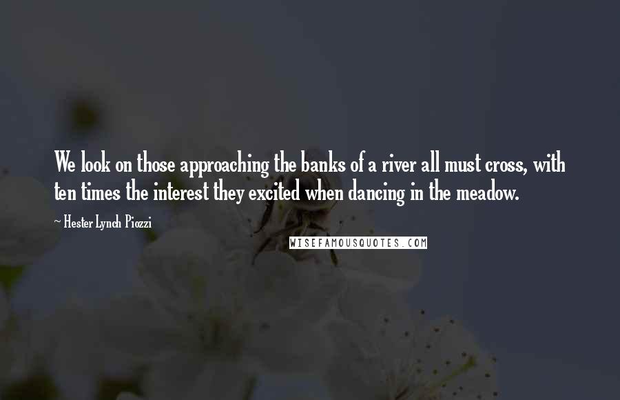 Hester Lynch Piozzi Quotes: We look on those approaching the banks of a river all must cross, with ten times the interest they excited when dancing in the meadow.