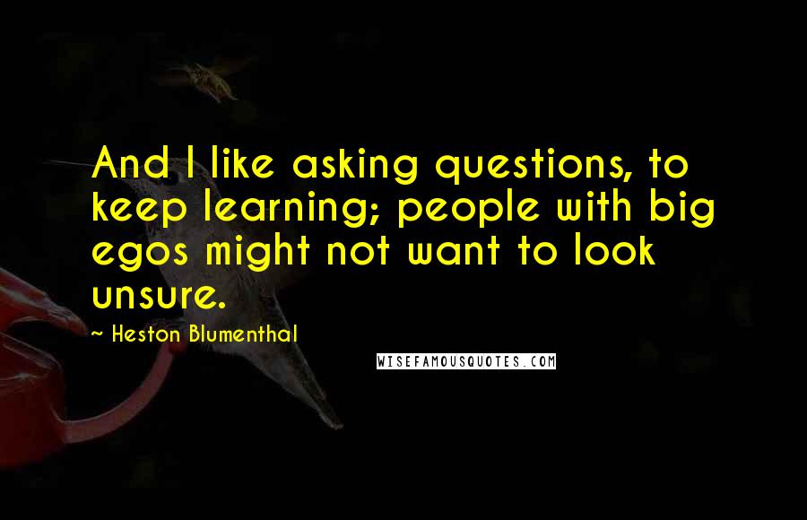 Heston Blumenthal Quotes: And I like asking questions, to keep learning; people with big egos might not want to look unsure.