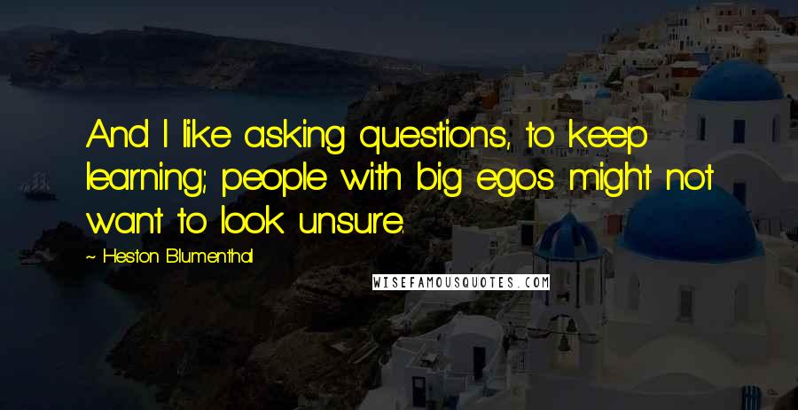 Heston Blumenthal Quotes: And I like asking questions, to keep learning; people with big egos might not want to look unsure.