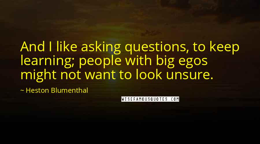 Heston Blumenthal Quotes: And I like asking questions, to keep learning; people with big egos might not want to look unsure.