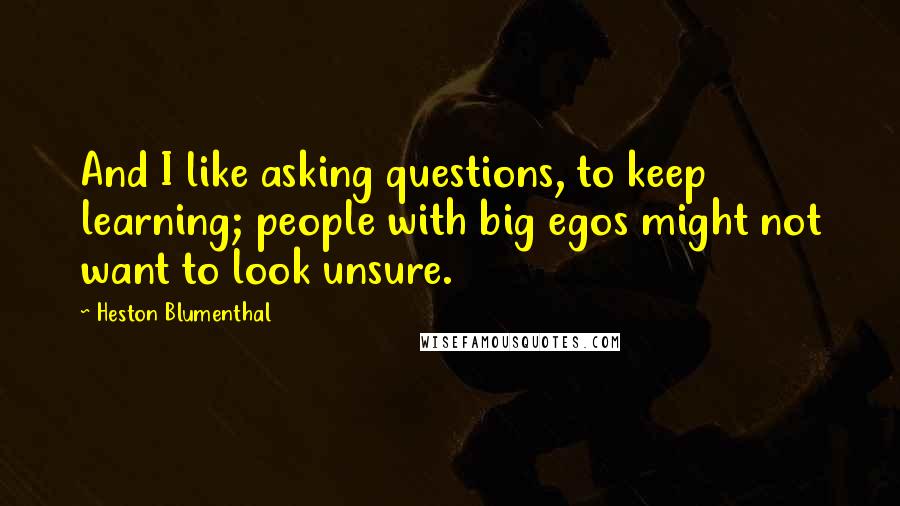 Heston Blumenthal Quotes: And I like asking questions, to keep learning; people with big egos might not want to look unsure.