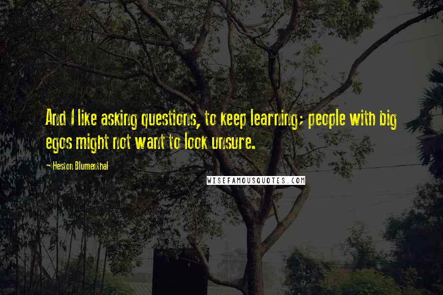 Heston Blumenthal Quotes: And I like asking questions, to keep learning; people with big egos might not want to look unsure.