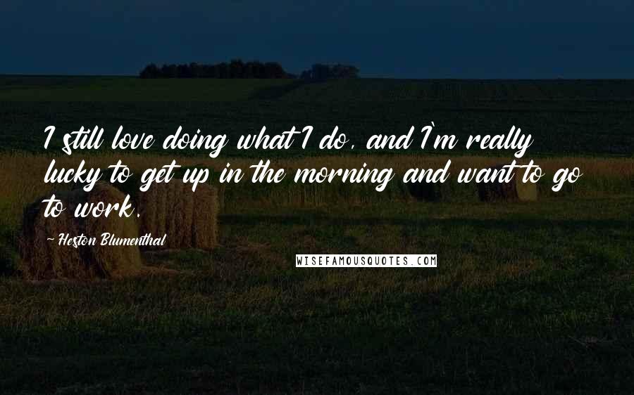 Heston Blumenthal Quotes: I still love doing what I do, and I'm really lucky to get up in the morning and want to go to work.