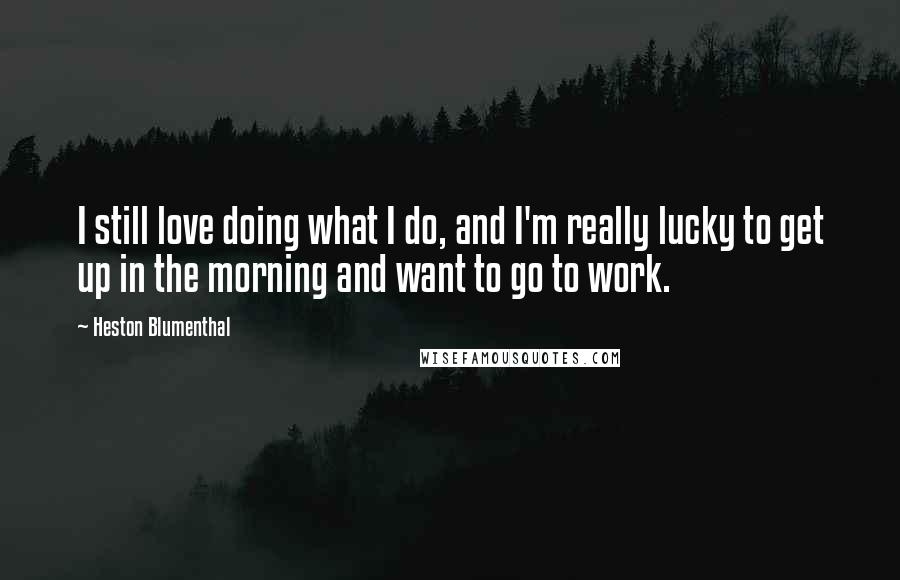 Heston Blumenthal Quotes: I still love doing what I do, and I'm really lucky to get up in the morning and want to go to work.