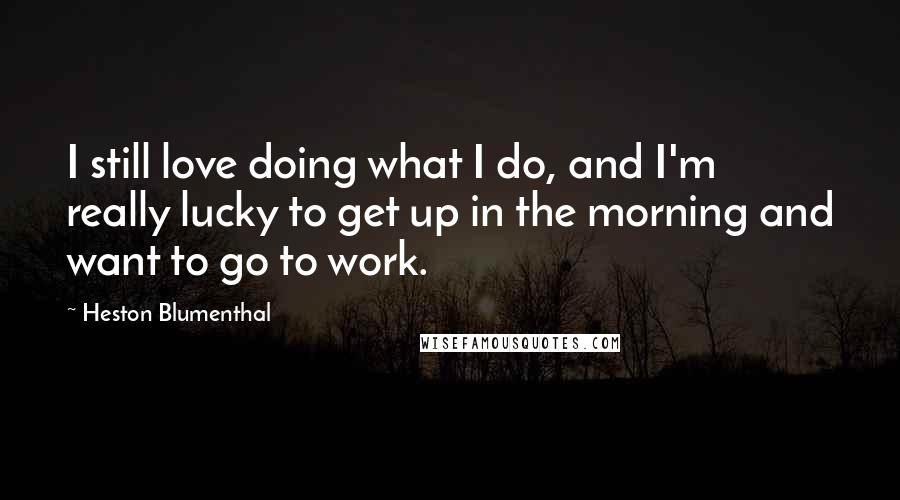 Heston Blumenthal Quotes: I still love doing what I do, and I'm really lucky to get up in the morning and want to go to work.