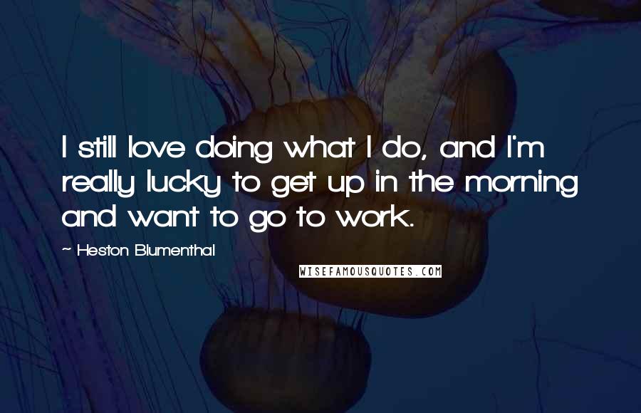 Heston Blumenthal Quotes: I still love doing what I do, and I'm really lucky to get up in the morning and want to go to work.