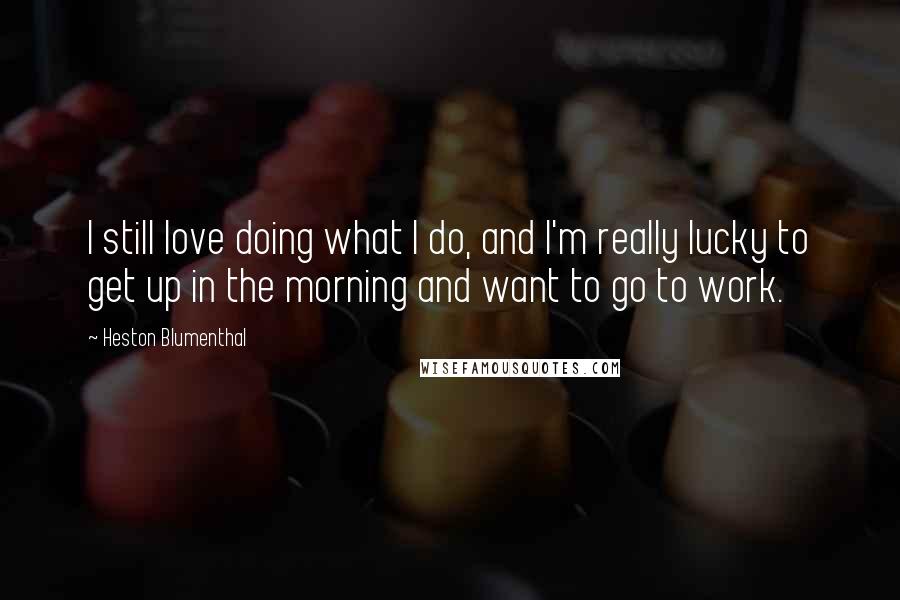 Heston Blumenthal Quotes: I still love doing what I do, and I'm really lucky to get up in the morning and want to go to work.