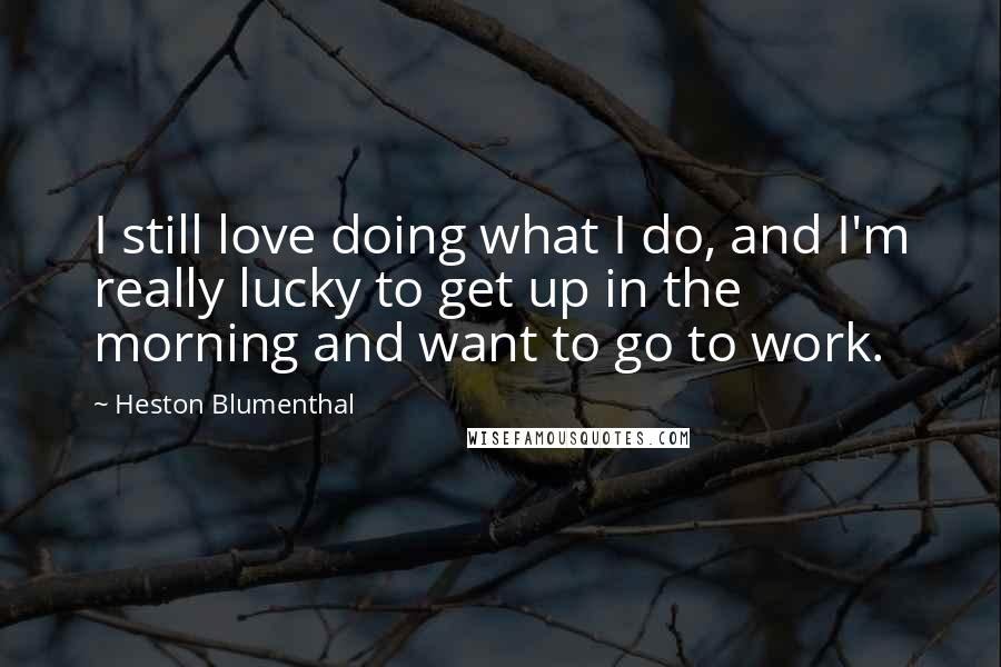 Heston Blumenthal Quotes: I still love doing what I do, and I'm really lucky to get up in the morning and want to go to work.