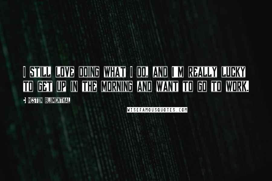 Heston Blumenthal Quotes: I still love doing what I do, and I'm really lucky to get up in the morning and want to go to work.