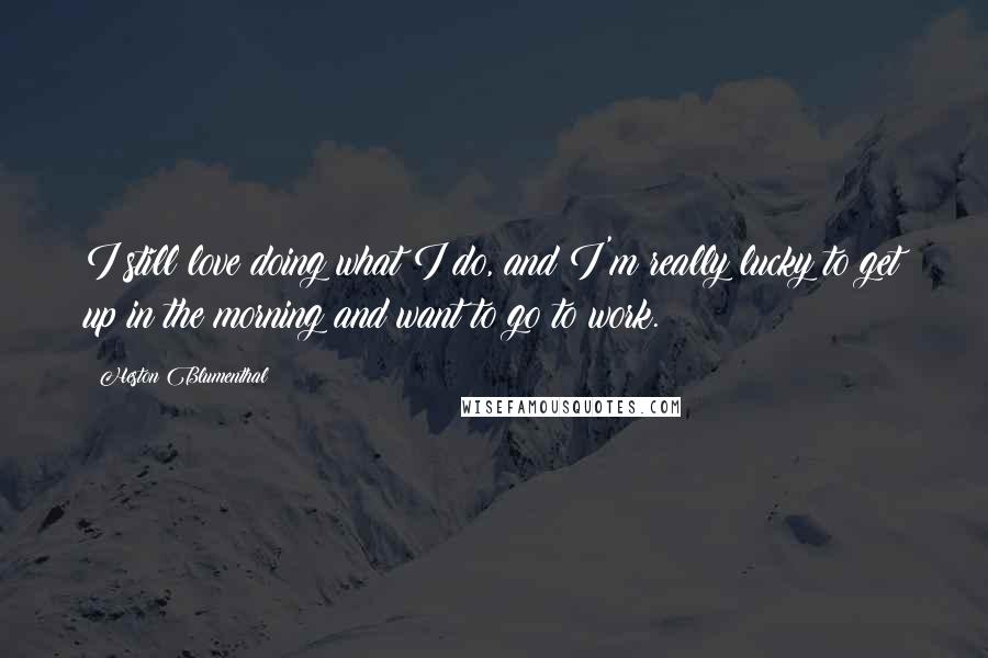 Heston Blumenthal Quotes: I still love doing what I do, and I'm really lucky to get up in the morning and want to go to work.