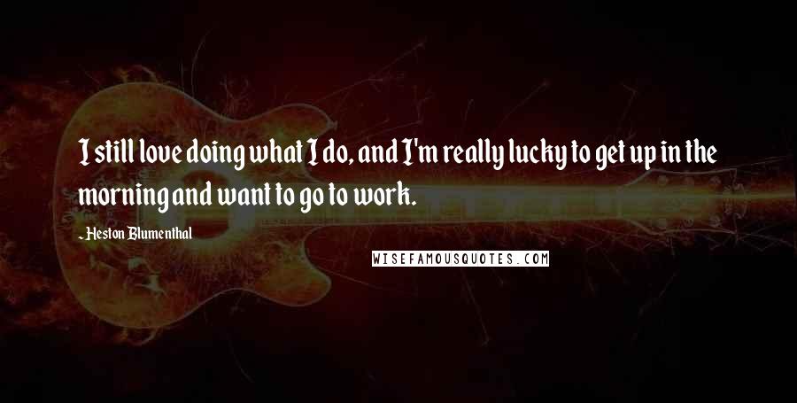 Heston Blumenthal Quotes: I still love doing what I do, and I'm really lucky to get up in the morning and want to go to work.