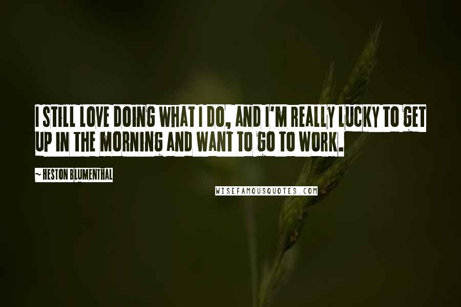 Heston Blumenthal Quotes: I still love doing what I do, and I'm really lucky to get up in the morning and want to go to work.