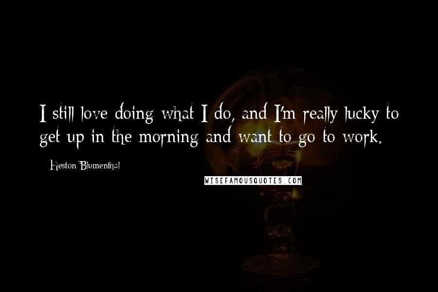 Heston Blumenthal Quotes: I still love doing what I do, and I'm really lucky to get up in the morning and want to go to work.