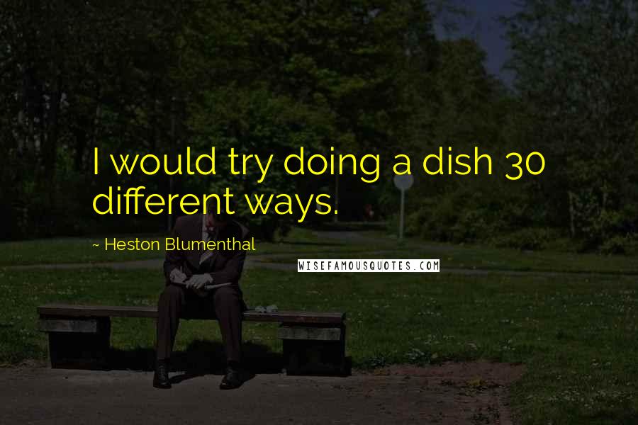 Heston Blumenthal Quotes: I would try doing a dish 30 different ways.