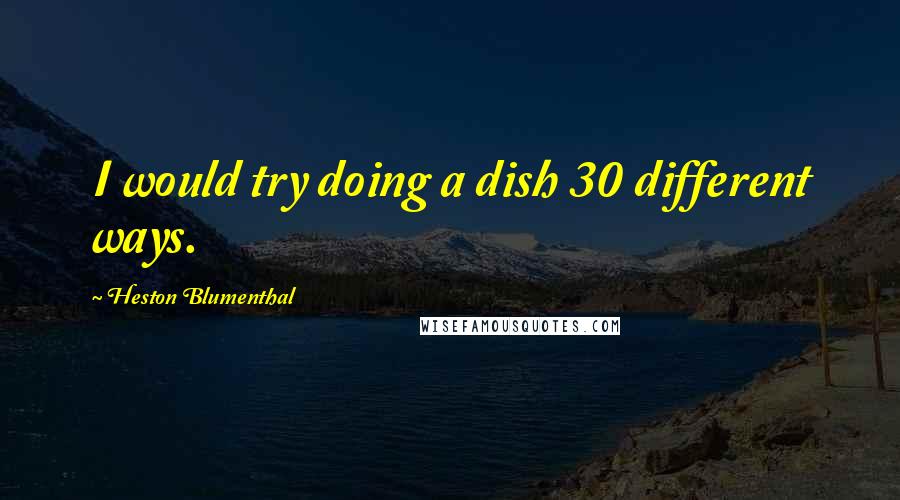 Heston Blumenthal Quotes: I would try doing a dish 30 different ways.