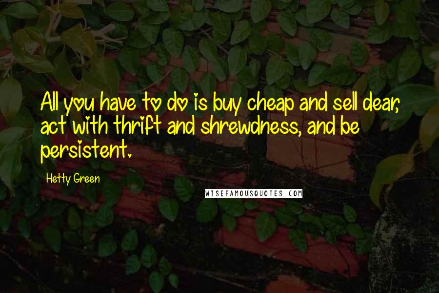 Hetty Green Quotes: All you have to do is buy cheap and sell dear, act with thrift and shrewdness, and be persistent.