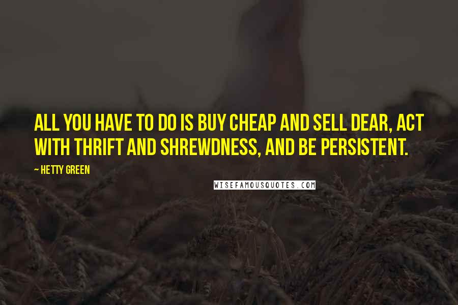 Hetty Green Quotes: All you have to do is buy cheap and sell dear, act with thrift and shrewdness, and be persistent.