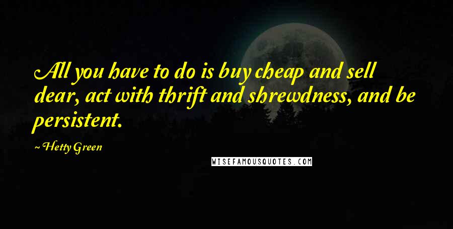 Hetty Green Quotes: All you have to do is buy cheap and sell dear, act with thrift and shrewdness, and be persistent.