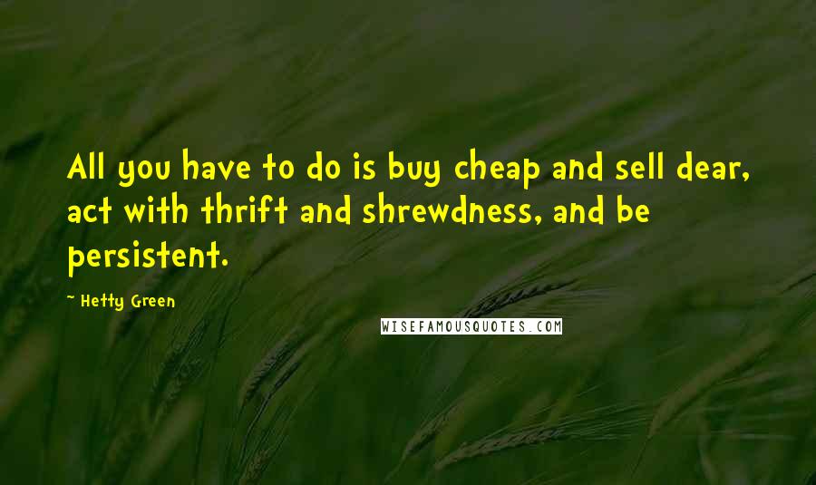 Hetty Green Quotes: All you have to do is buy cheap and sell dear, act with thrift and shrewdness, and be persistent.