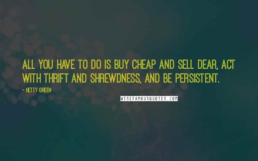 Hetty Green Quotes: All you have to do is buy cheap and sell dear, act with thrift and shrewdness, and be persistent.