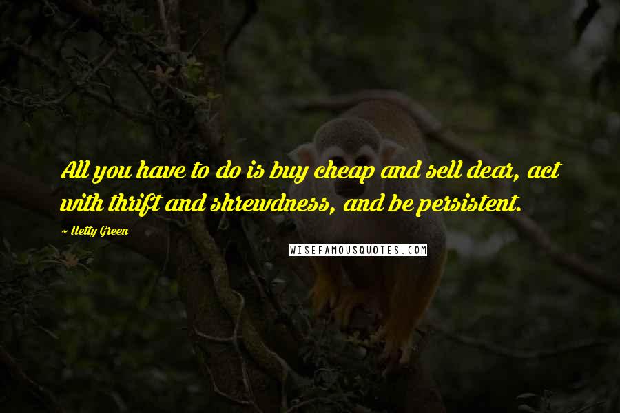 Hetty Green Quotes: All you have to do is buy cheap and sell dear, act with thrift and shrewdness, and be persistent.