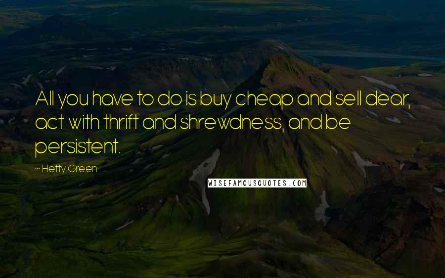 Hetty Green Quotes: All you have to do is buy cheap and sell dear, act with thrift and shrewdness, and be persistent.