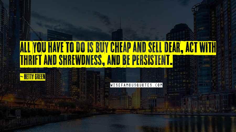 Hetty Green Quotes: All you have to do is buy cheap and sell dear, act with thrift and shrewdness, and be persistent.