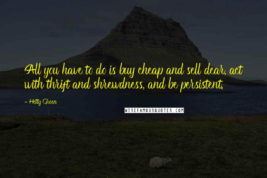 Hetty Green Quotes: All you have to do is buy cheap and sell dear, act with thrift and shrewdness, and be persistent.