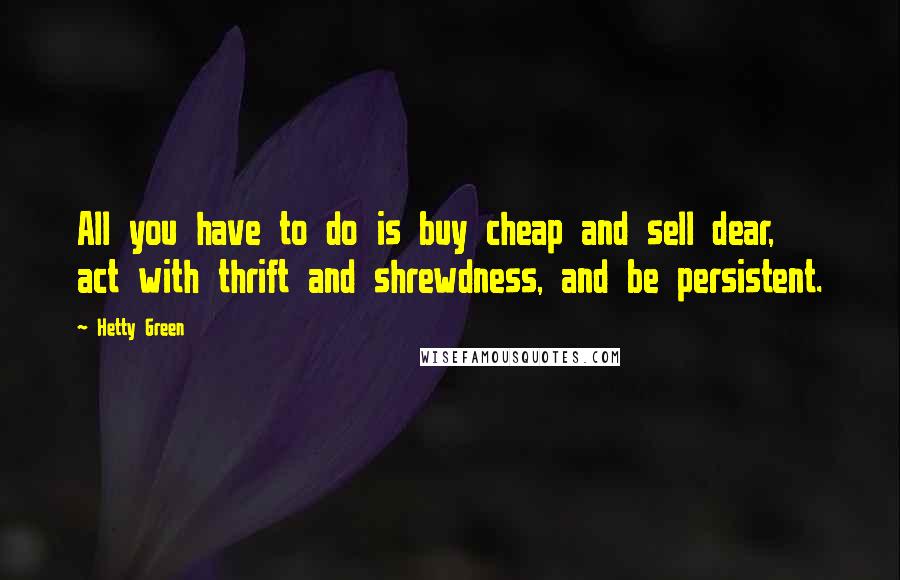 Hetty Green Quotes: All you have to do is buy cheap and sell dear, act with thrift and shrewdness, and be persistent.