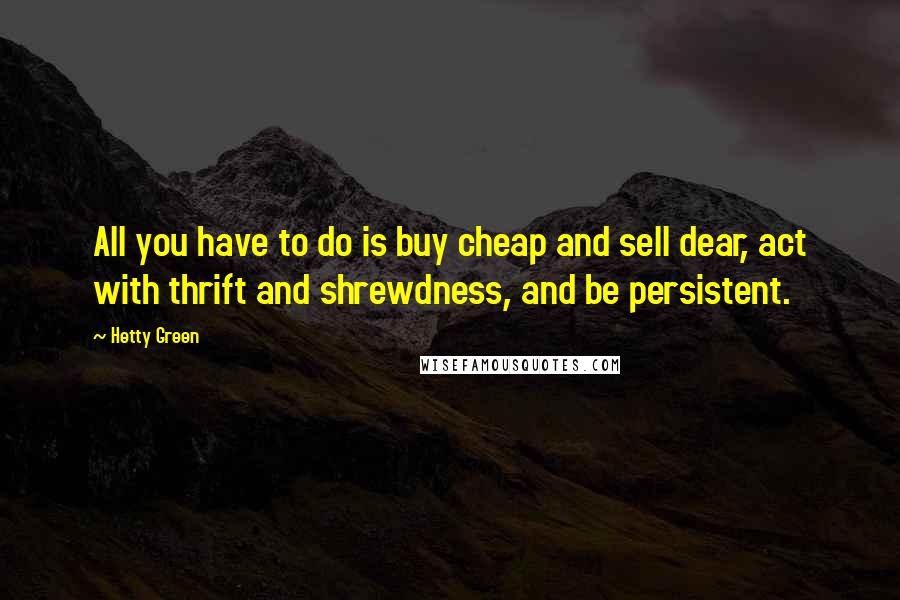 Hetty Green Quotes: All you have to do is buy cheap and sell dear, act with thrift and shrewdness, and be persistent.