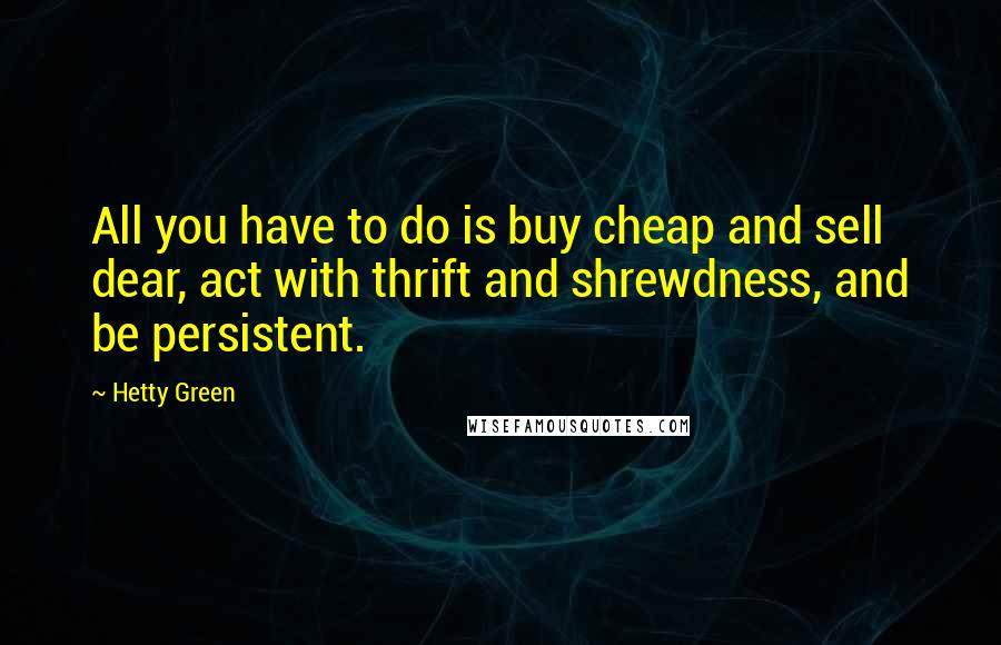 Hetty Green Quotes: All you have to do is buy cheap and sell dear, act with thrift and shrewdness, and be persistent.