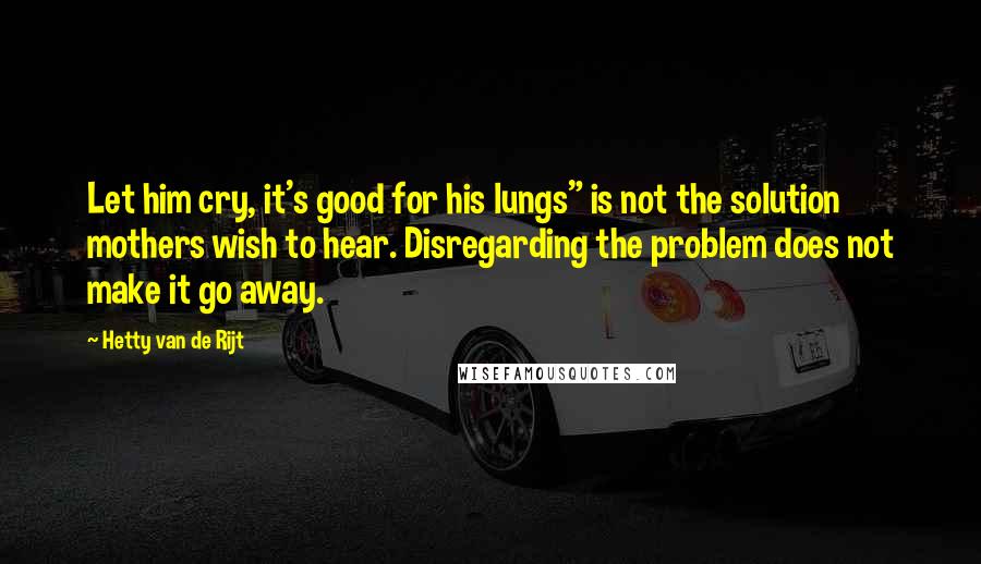 Hetty Van De Rijt Quotes: Let him cry, it's good for his lungs" is not the solution mothers wish to hear. Disregarding the problem does not make it go away.