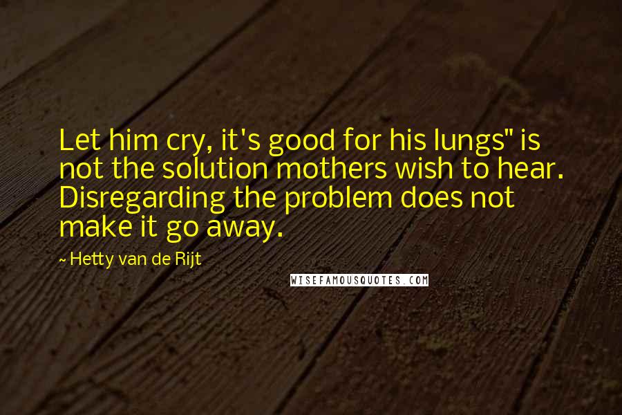 Hetty Van De Rijt Quotes: Let him cry, it's good for his lungs" is not the solution mothers wish to hear. Disregarding the problem does not make it go away.