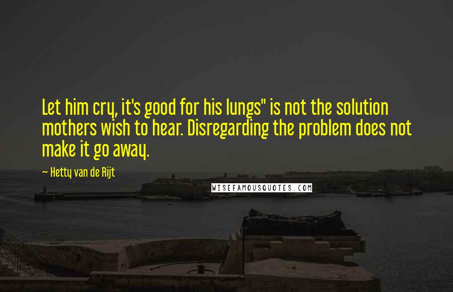 Hetty Van De Rijt Quotes: Let him cry, it's good for his lungs" is not the solution mothers wish to hear. Disregarding the problem does not make it go away.