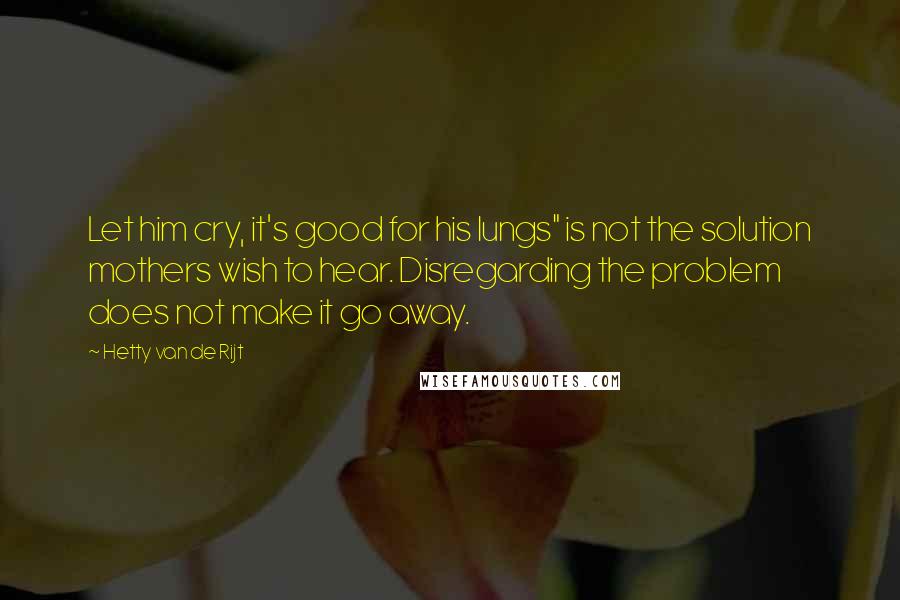 Hetty Van De Rijt Quotes: Let him cry, it's good for his lungs" is not the solution mothers wish to hear. Disregarding the problem does not make it go away.