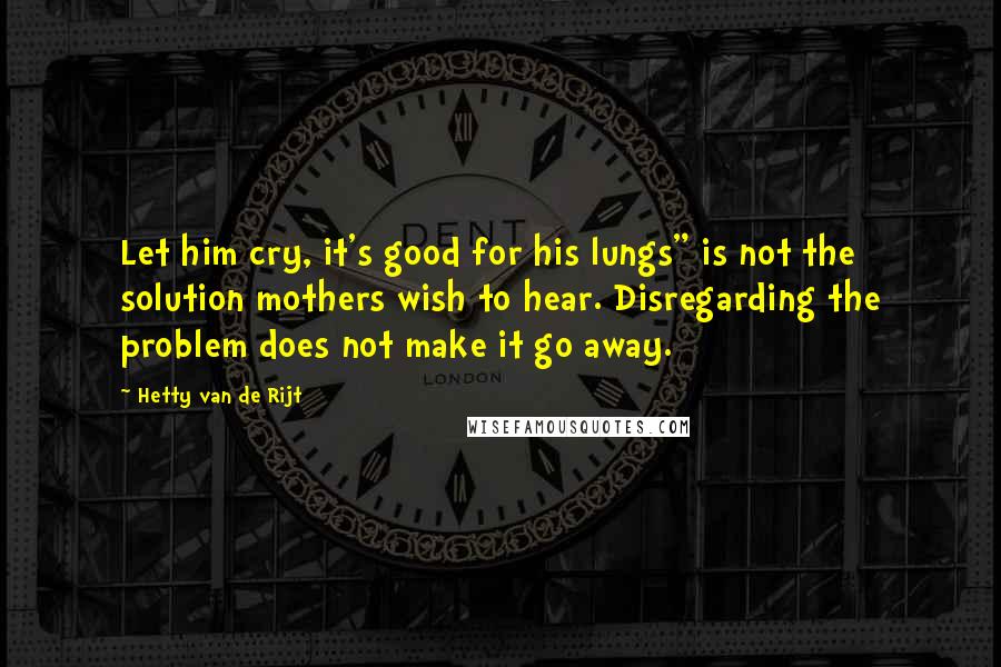 Hetty Van De Rijt Quotes: Let him cry, it's good for his lungs" is not the solution mothers wish to hear. Disregarding the problem does not make it go away.