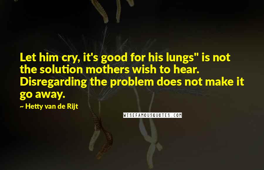 Hetty Van De Rijt Quotes: Let him cry, it's good for his lungs" is not the solution mothers wish to hear. Disregarding the problem does not make it go away.