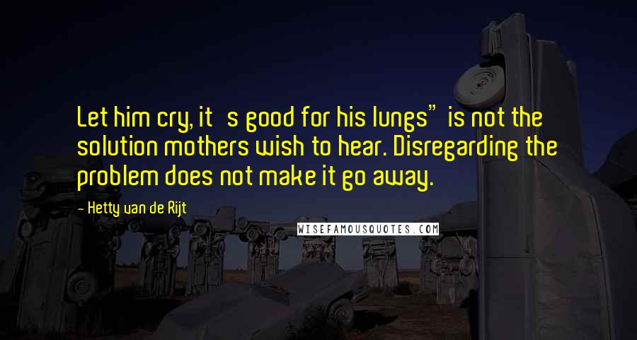 Hetty Van De Rijt Quotes: Let him cry, it's good for his lungs" is not the solution mothers wish to hear. Disregarding the problem does not make it go away.