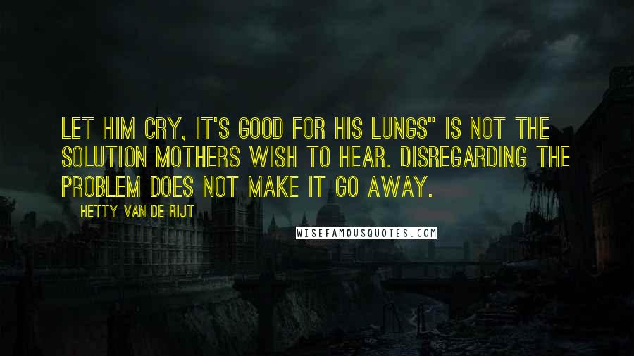 Hetty Van De Rijt Quotes: Let him cry, it's good for his lungs" is not the solution mothers wish to hear. Disregarding the problem does not make it go away.
