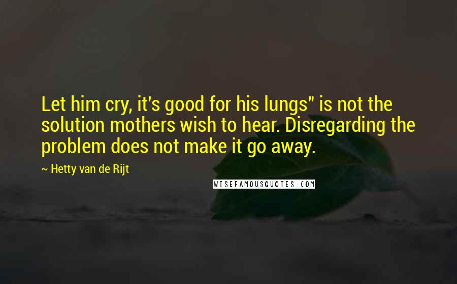 Hetty Van De Rijt Quotes: Let him cry, it's good for his lungs" is not the solution mothers wish to hear. Disregarding the problem does not make it go away.