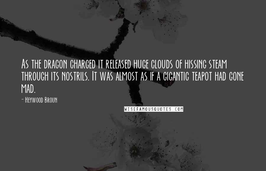 Heywood Broun Quotes: As the dragon charged it released huge clouds of hissing steam through its nostrils. It was almost as if a gigantic teapot had gone mad.