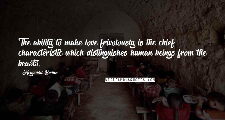 Heywood Broun Quotes: The ability to make love frivolously is the chief characteristic which distinguishes human beings from the beasts.