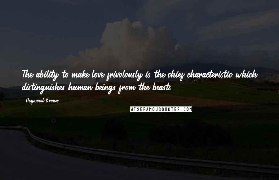 Heywood Broun Quotes: The ability to make love frivolously is the chief characteristic which distinguishes human beings from the beasts.