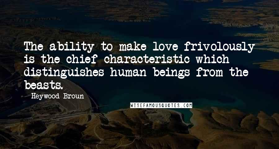 Heywood Broun Quotes: The ability to make love frivolously is the chief characteristic which distinguishes human beings from the beasts.